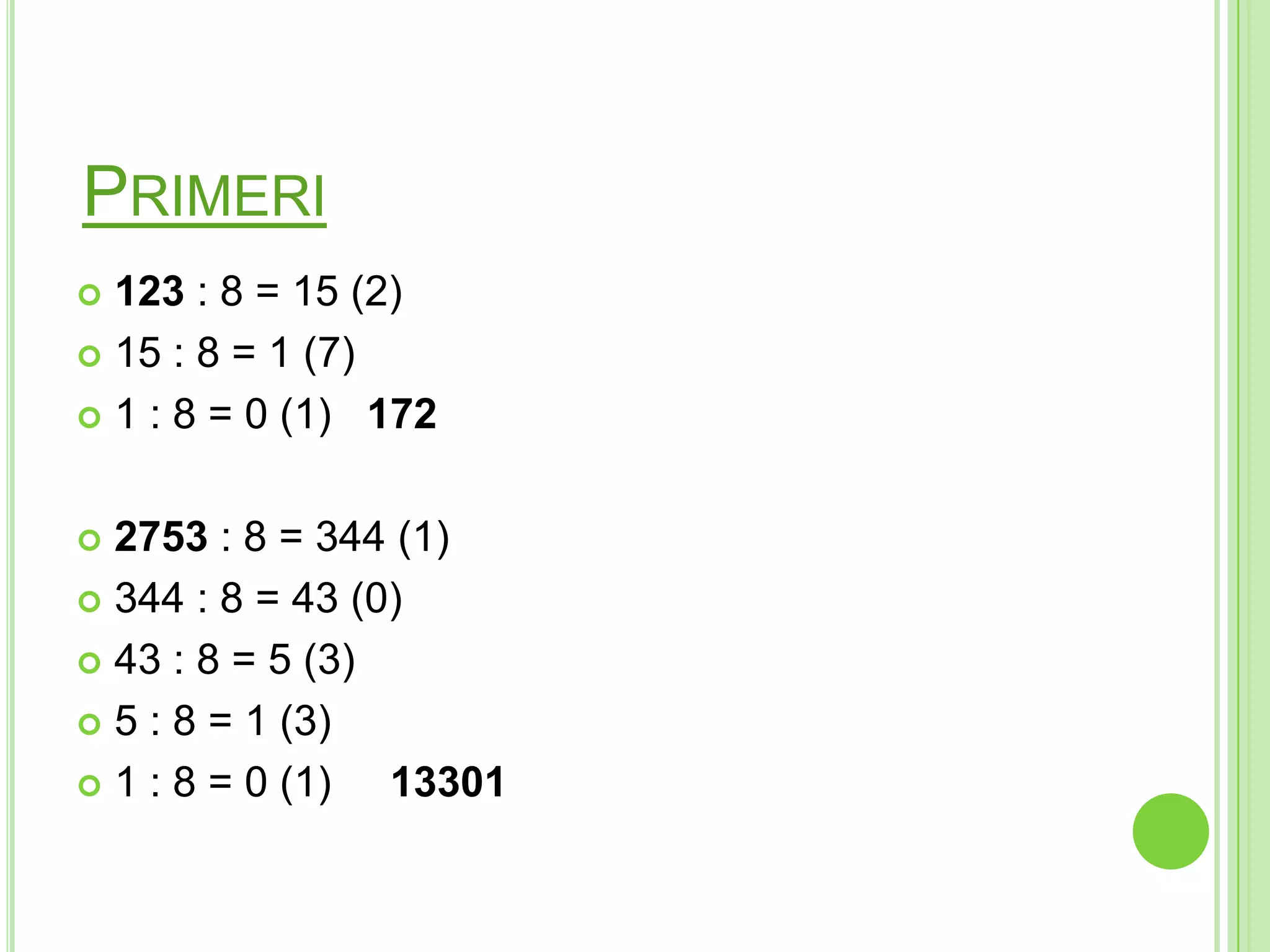 PRIMERI
 123 : 8 = 15 (2)
 15 : 8 = 1 (7)
 1 : 8 = 0 (1) 172
 2753 : 8 = 344 (1)
 344 : 8 = 43 (0)
 43 : 8 = 5 (3)
 5 : 8 = 1 (3)
 1 : 8 = 0 (1) 13301
 