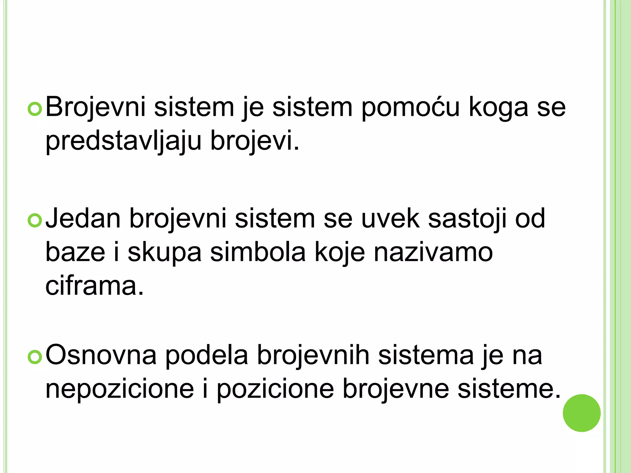 Brojevni sistem je sistem pomoću koga se
predstavljaju brojevi.
Jedan brojevni sistem se uvek sastoji od
baze i skupa simbola koje nazivamo
ciframa.
Osnovna podela brojevnih sistema je na
nepozicione i pozicione brojevne sisteme.
 