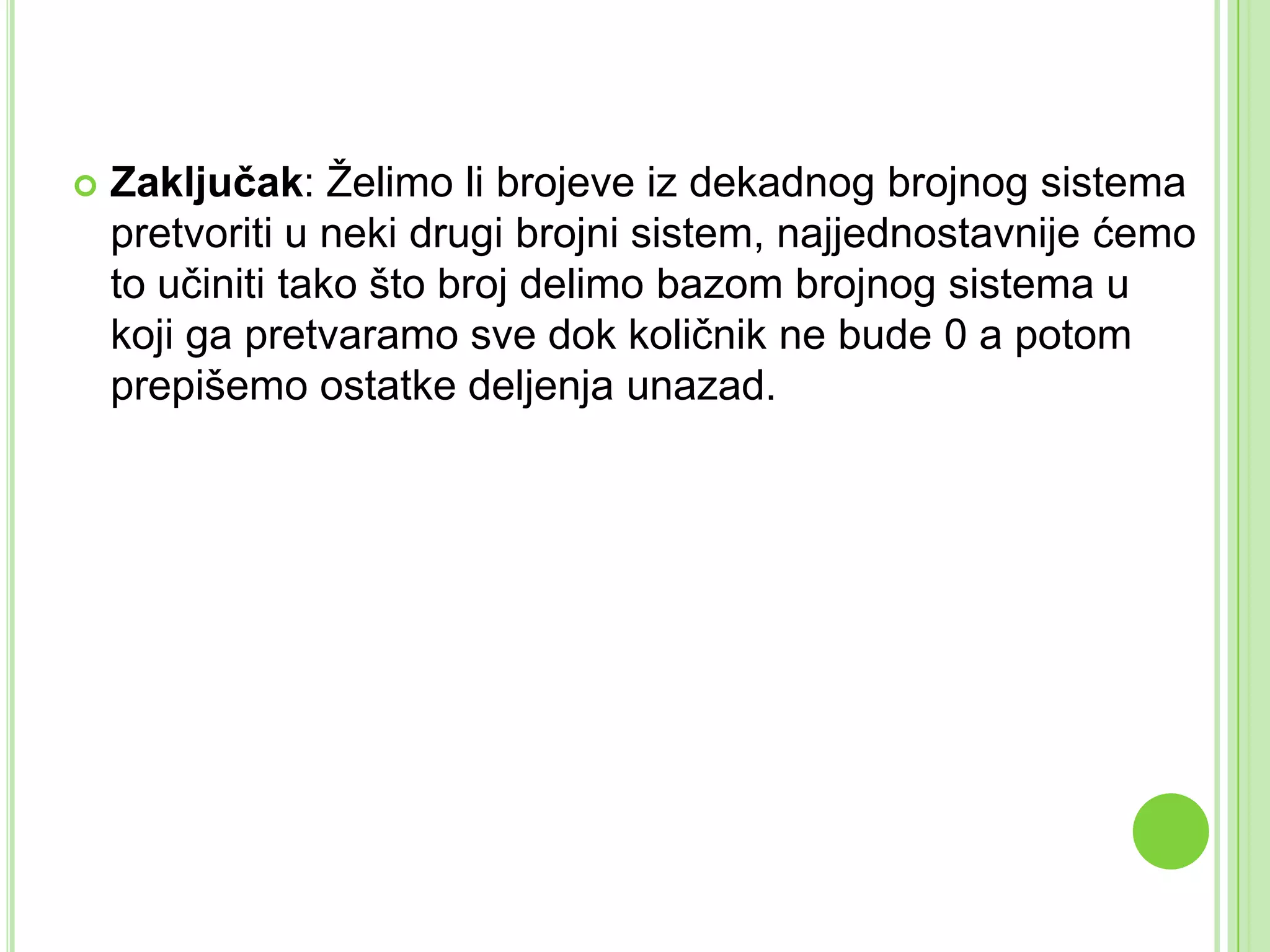  Zaključak: Želimo li brojeve iz dekadnog brojnog sistema
pretvoriti u neki drugi brojni sistem, najjednostavnije ćemo
to učiniti tako što broj delimo bazom brojnog sistema u
koji ga pretvaramo sve dok količnik ne bude 0 a potom
prepišemo ostatke deljenja unazad.
 
