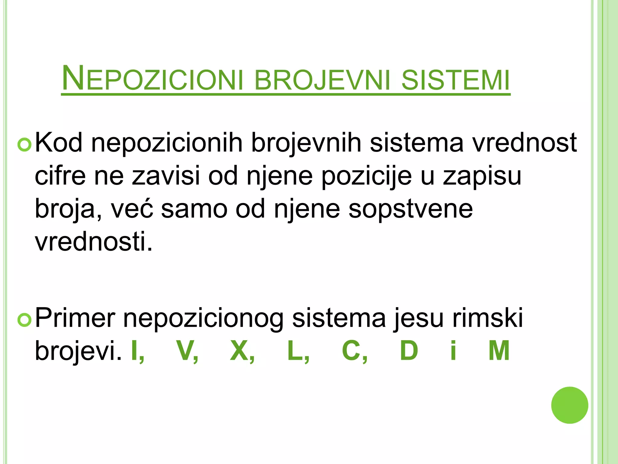 NEPOZICIONI BROJEVNI SISTEMI
Kod nepozicionih brojevnih sistema vrednost
cifre ne zavisi od njene pozicije u zapisu
broja, već samo od njene sopstvene
vrednosti.
Primer nepozicionog sistema jesu rimski
brojevi. I, V, X, L, C, D i M
 