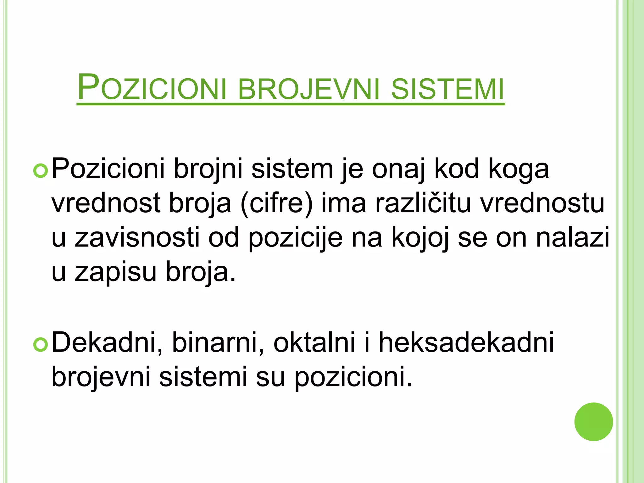POZICIONI BROJEVNI SISTEMI
Pozicioni brojni sistem je onaj kod koga
vrednost broja (cifre) ima različitu vrednostu
u zavisnosti od pozicije na kojoj se on nalazi
u zapisu broja.
Dekadni, binarni, oktalni i heksadekadni
brojevni sistemi su pozicioni.
 