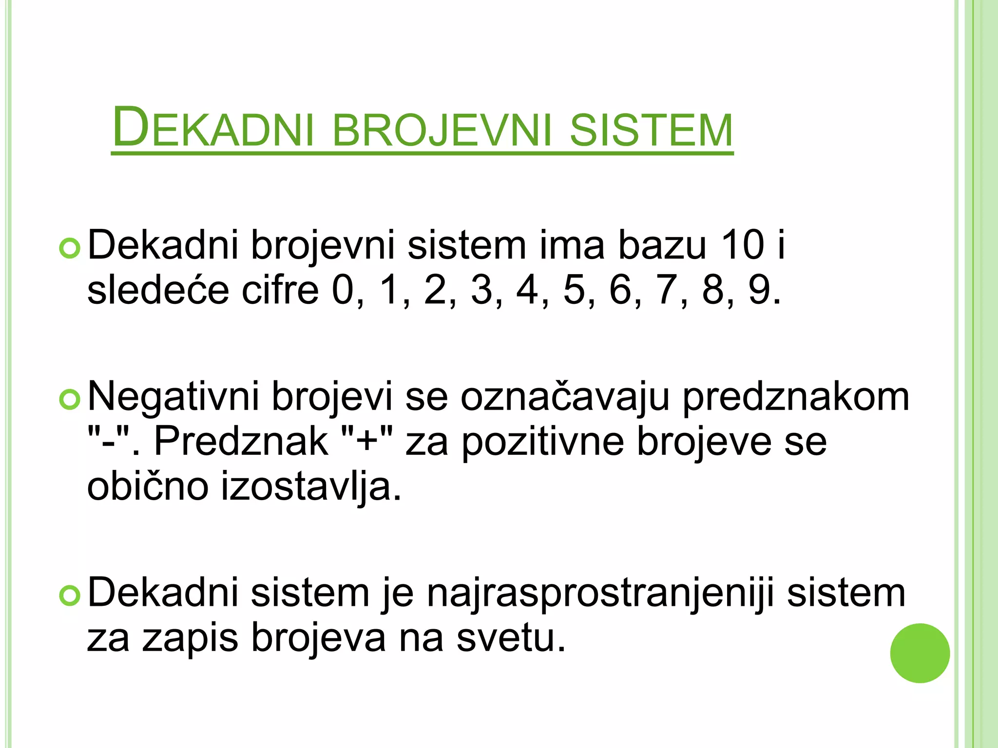 DEKADNI BROJEVNI SISTEM
Dekadni brojevni sistem ima bazu 10 i
sledeće cifre 0, 1, 2, 3, 4, 5, 6, 7, 8, 9.
Negativni brojevi se označavaju predznakom
"-". Predznak "+" za pozitivne brojeve se
obično izostavlja.
Dekadni sistem je najrasprostranjeniji sistem
za zapis brojeva na svetu.
 