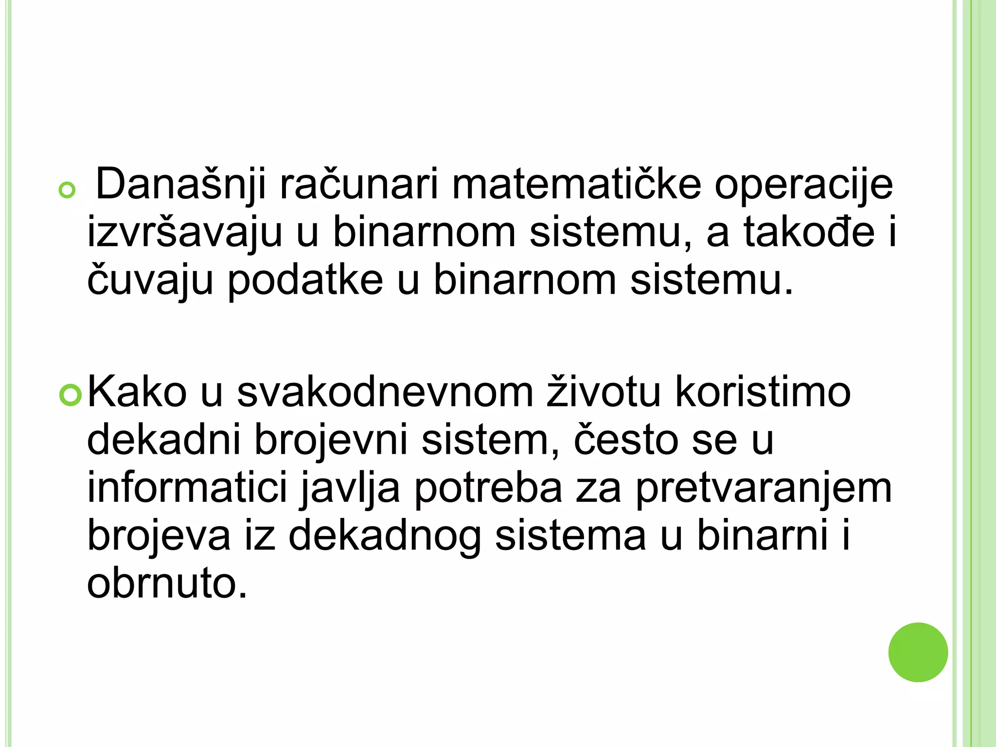  Današnji računari matematičke operacije
izvršavaju u binarnom sistemu, a takođe i
čuvaju podatke u binarnom sistemu.
Kako u svakodnevnom životu koristimo
dekadni brojevni sistem, često se u
informatici javlja potreba za pretvaranjem
brojeva iz dekadnog sistema u binarni i
obrnuto.
 