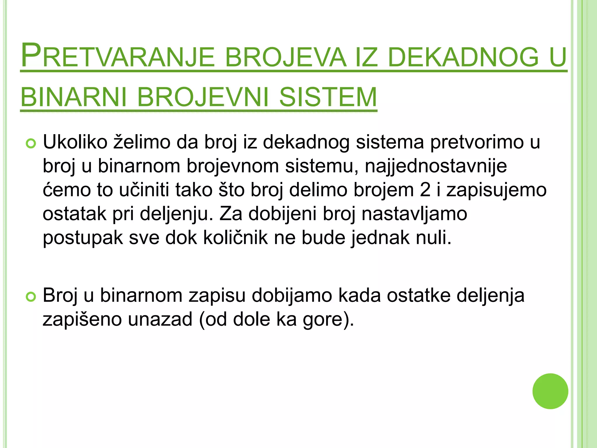 PRETVARANJE BROJEVA IZ DEKADNOG U
BINARNI BROJEVNI SISTEM
 Ukoliko želimo da broj iz dekadnog sistema pretvorimo u
broj u binarnom brojevnom sistemu, najjednostavnije
ćemo to učiniti tako što broj delimo brojem 2 i zapisujemo
ostatak pri deljenju. Za dobijeni broj nastavljamo
postupak sve dok količnik ne bude jednak nuli.
 Broj u binarnom zapisu dobijamo kada ostatke deljenja
zapišeno unazad (od dole ka gore).
 