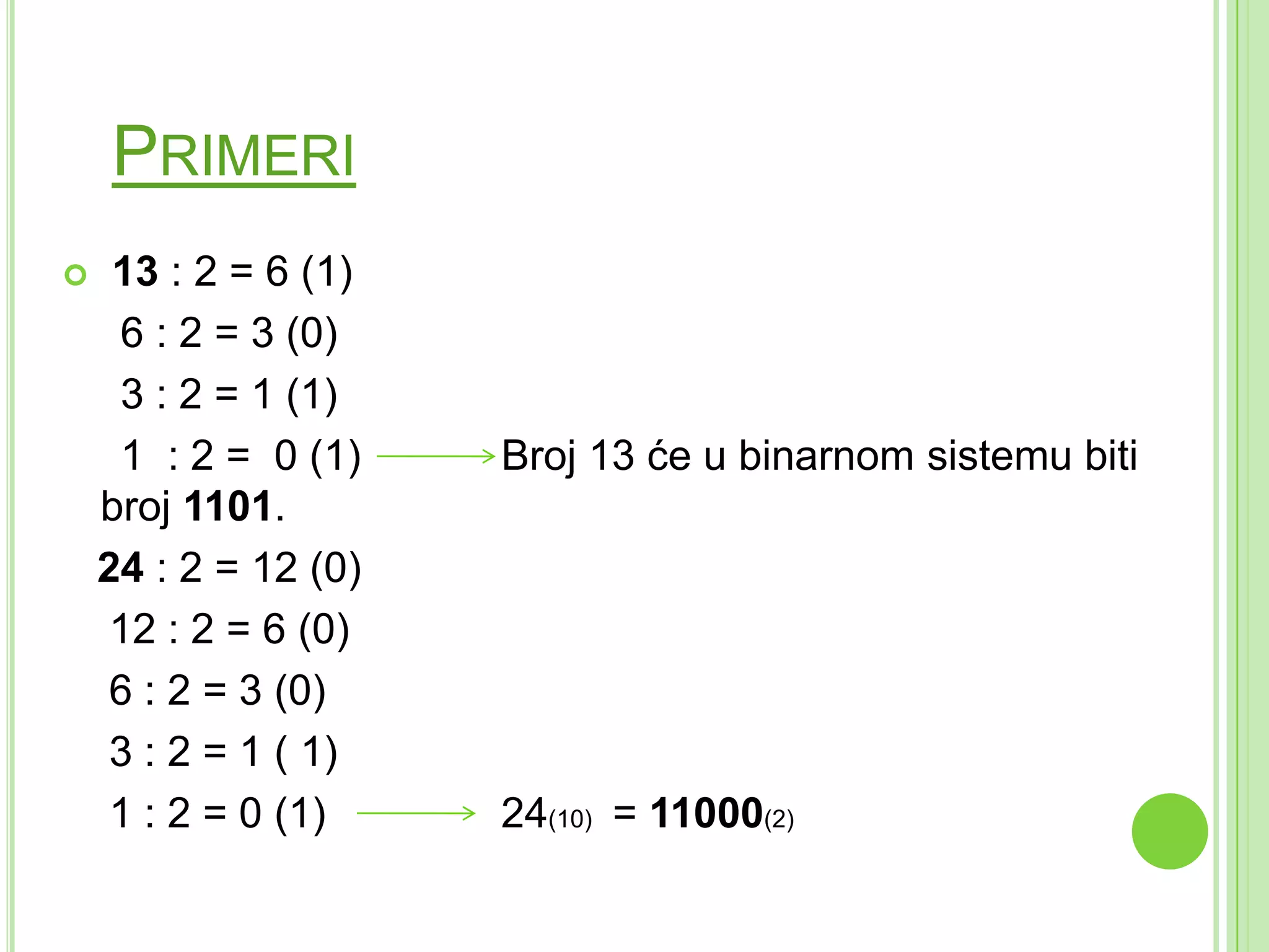 PRIMERI
 13 : 2 = 6 (1)
6 : 2 = 3 (0)
3 : 2 = 1 (1)
1 : 2 = 0 (1) Broj 13 će u binarnom sistemu biti
broj 1101.
24 : 2 = 12 (0)
12 : 2 = 6 (0)
6 : 2 = 3 (0)
3 : 2 = 1 ( 1)
1 : 2 = 0 (1) 24(10) = 11000(2)
 