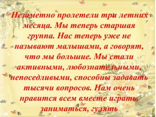 Незаметно пролетели три летних 
месяца. Мы теперь старшая 
группа. Нас теперь уже не 
называют малышами, а говорят, 
что мы большие. Мы стали 
активными, любознательными, 
непоседливыми, способны задавать 
тысячи вопросов. Нам очень 
нравится всем вместе играть, 
заниматься, гулять 
 