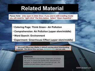 Related Material
Please Note: Links open in Slide Show. If you are in edit/creating mode
you will need to “right click” the links below. Select “Open Hyperlink”.
PERMISSON:
This PowerPoint is for home, classroom, or school
use only. It cannot be distributed, placed on a
website, or duplicated for commercial use. For
additional permission please contact
support@abcteach.com.
** Microsoft Office may display a default warning about downloading
materials. The above links are from abcteach.com and are safe.
• Coloring Page: Think Green - Air Pollution
• Comprehension: Air Pollution (upper elem/middle)
• Word Search: Environment
• Experiment: Greenhouse Effect (upper elem/middle)
©2009 abcteach.com
 