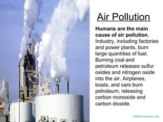 Air Pollution
Humans are the main
cause of air pollution.
Industry, including factories
and power plants, burn
large quantities of fuel.
Burning coal and
petroleum releases sulfur
oxides and nitrogen oxide
into the air. Airplanes,
boats, and cars burn
petroleum, releasing
carbon monoxide and
carbon dioxide.
©2009 abcteach.com
 