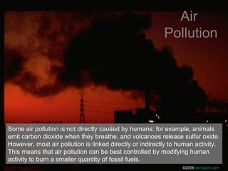 Some air pollution is not directly caused by humans: for example, animals
emit carbon dioxide when they breathe, and volcanoes release sulfur oxide.
However, most air pollution is linked directly or indirectly to human activity.
This means that air pollution can be best controlled by modifying human
activity to burn a smaller quantity of fossil fuels.
Air
Pollution
©2009 abcteach.com
 