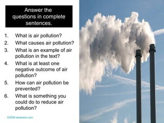 Answer the
questions in complete
sentences.
1. What is air pollution?
2. What causes air pollution?
3. What is an example of air
pollution in the text?
4. What is at least one
negative outcome of air
pollution?
5. How can air pollution be
prevented?
6. What is something you
could do to reduce air
pollution?
©2009 abcteach.com
 