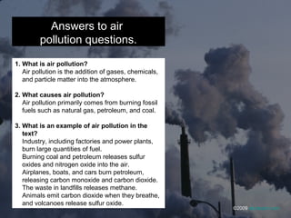 Answers to air
pollution questions.
1. What is air pollution?
Air pollution is the addition of gases, chemicals,
and particle matter into the atmosphere.
2. What causes air pollution?
Air pollution primarily comes from burning fossil
fuels such as natural gas, petroleum, and coal.
3. What is an example of air pollution in the
text?
Industry, including factories and power plants,
burn large quantities of fuel.
Burning coal and petroleum releases sulfur
oxides and nitrogen oxide into the air.
Airplanes, boats, and cars burn petroleum,
releasing carbon monoxide and carbon dioxide.
The waste in landfills releases methane.
Animals emit carbon dioxide when they breathe,
and volcanoes release sulfur oxide.
©2009 abcteach.com
 