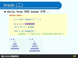 break (二)
 while True 常與 break 合用 :
40
while True :
n = int( input(”> ” ) )
# n <= 0 則跳離迴圈
if n <= 0 : break
for i in range(n) :
print( ” ”*(n-1-i) + str(i+1)*(2*i+1) )
> 4 > 5
1 1
222 222
33333 33333
4444444 4444444
555555555
國立中央大學數學系
 