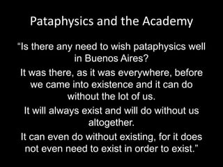 Pataphysics and the Academy
“Is there any need to wish pataphysics well
in Buenos Aires?
It was there, as it was everywhere, before
we came into existence and it can do
without the lot of us.
It will always exist and will do without us
altogether.
It can even do without existing, for it does
not even need to exist in order to exist.”
 