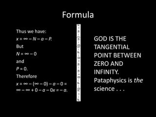Formula
Thus we have:
x = ∞ – N – a – P.
But
N = ∞ – 0
and
P = 0.
Therefore
x = ∞ – (∞ – 0) – a – 0 =
∞ – ∞ + 0 – a – 0x = – a.
GOD IS THE
TANGENTIAL
POINT BETWEEN
ZERO AND
INFINITY.
Pataphysics is the
science . . .
 