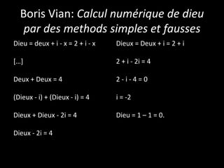 Boris Vian: Calcul numérique de dieu
par des methods simples et fausses
Dieu = deux + i - x = 2 + i - x
[…]
Deux + Deux = 4
(Dieux - i) + (Dieux - i) = 4
Dieux + Dieux - 2i = 4
Dieux - 2i = 4
Dieux = Deux + i = 2 + i
2 + i - 2i = 4
2 - i - 4 = 0
i = -2
Dieu = 1 – 1 = 0.
 