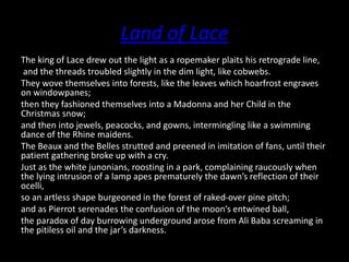 Land of Lace
The king of Lace drew out the light as a ropemaker plaits his retrograde line,
and the threads troubled slightly in the dim light, like cobwebs.
They wove themselves into forests, like the leaves which hoarfrost engraves
on windowpanes;
then they fashioned themselves into a Madonna and her Child in the
Christmas snow;
and then into jewels, peacocks, and gowns, intermingling like a swimming
dance of the Rhine maidens.
The Beaux and the Belles strutted and preened in imitation of fans, until their
patient gathering broke up with a cry.
Just as the white junonians, roosting in a park, complaining raucously when
the lying intrusion of a lamp apes prematurely the dawn’s reflection of their
ocelli,
so an artless shape burgeoned in the forest of raked-over pine pitch;
and as Pierrot serenades the confusion of the moon’s entwined ball,
the paradox of day burrowing underground arose from Ali Baba screaming in
the pitiless oil and the jar’s darkness.
 