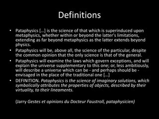 Definitions
• Pataphysics […] is the science of that which is superinduced upon
metaphysics, whether within or beyond the latter's limitations,
extending as far beyond metaphysics as the latter extends beyond
physics.
• Pataphysics will be, above all, the science of the particular, despite
the common opinion that the only science is that of the general.
• Pataphysics will examine the laws which govern exceptions, and will
explain the universe supplementary to this one; or, less ambitiously,
will describe a universe which can be - and perhaps should be -
envisaged in the place of the traditional one […]
• DEFINITION. Pataphysics is the science of imaginary solutions, which
symbolically attributes the properties of objects, described by their
virtuality, to their lineaments.
(Jarry Gestes et opinions du Docteur Faustroll, pataphysicien)
 