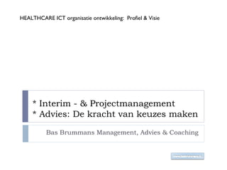 * Interim - & Projectmanagement * Advies: De kracht van keuzes maken Bas Brummans Management, Advies & Coaching HEALTHCARE ICT organisatie ontwikkeling:  Profiel & Visie 