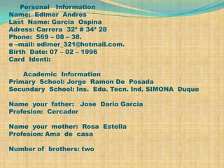   Personal   InformationName:  Edimer  AndresLast  Name: Garcia  OspinaAdress: Carrera  32ª # 34ª 28Phone:  569 – 08 – 38.e –mail: edimer_321@hotmail.com.Birth  Date: 07 – 02 – 1996Card  Identi:       Academic  InformationPrimary  School: Jorge  Ramon De  PosadaSecundary  School: Ins.  Edu. Tecn. Ind. SIMONA  DuqueName  your  father:   Jose  Dario GarciaProfesion:  CercadorName  your  mother:  Rosa  EstellaProfesion: Ama  de  casaNumber of  brothers: two 