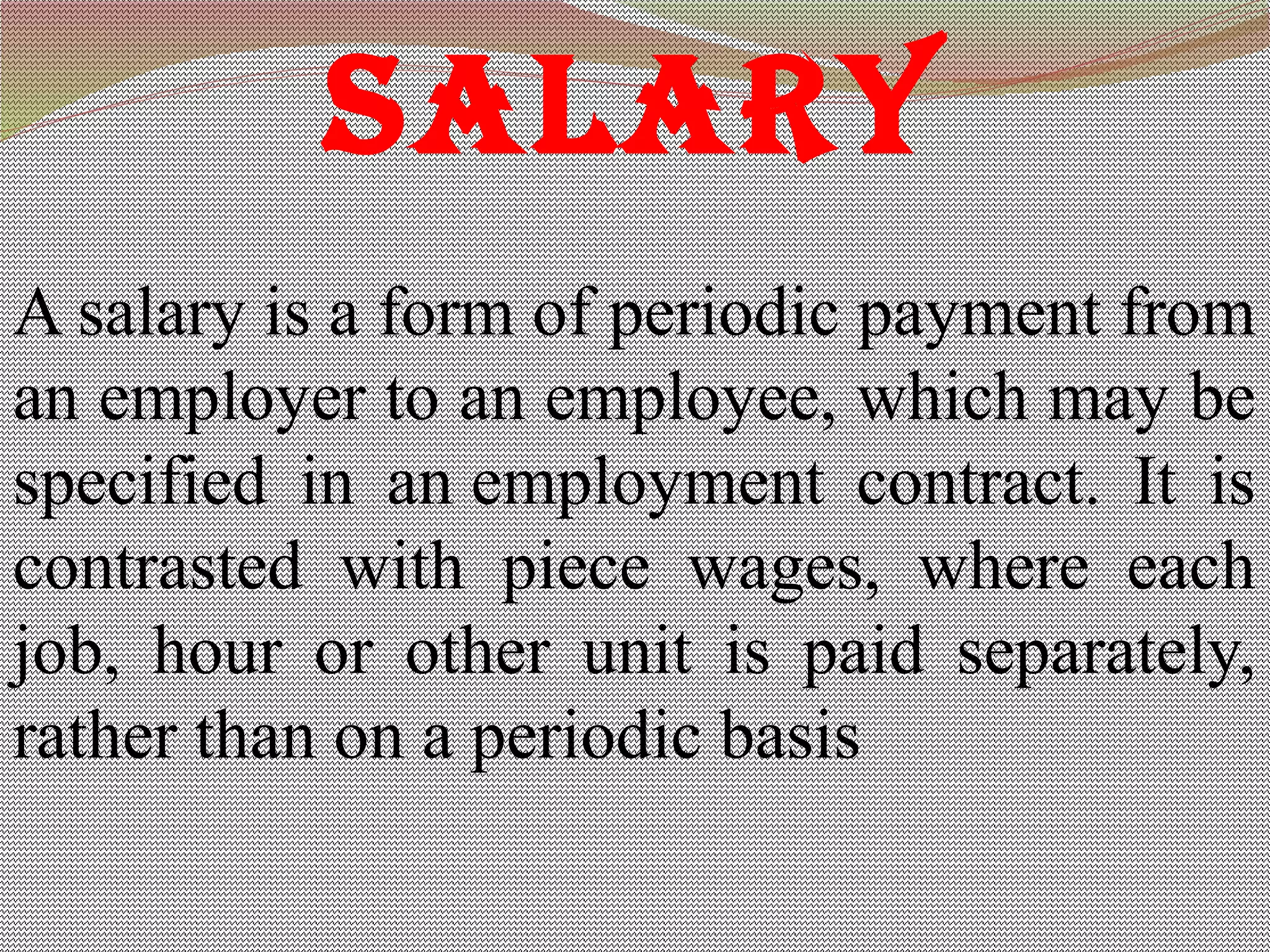 SALARY
A salary is a form of periodic payment from
an employer to an employee, which may be
specified in an employment contract. It is
contrasted with piece wages, where each
job, hour or other unit is paid separately,
rather than on a periodic basis
 