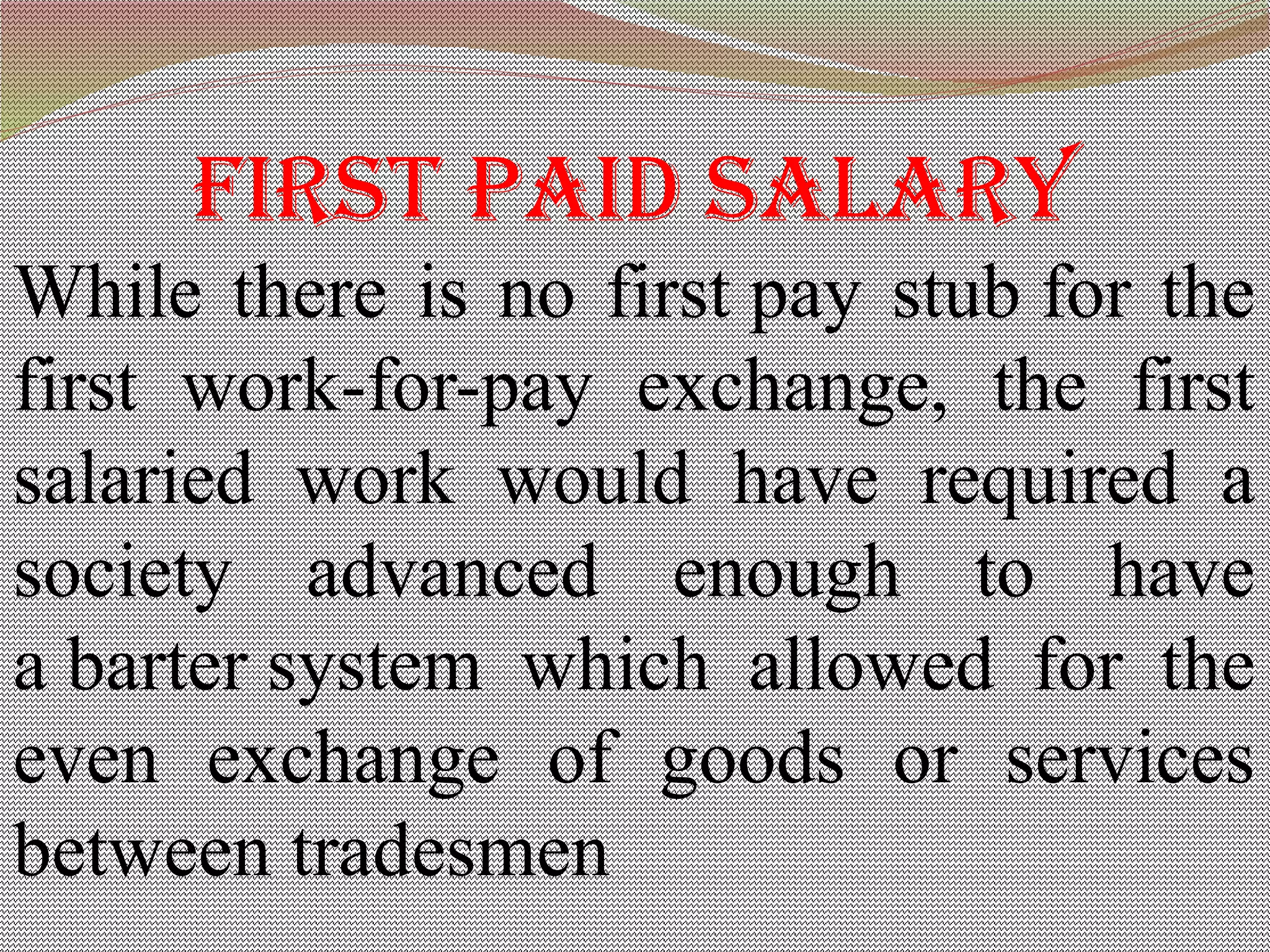 First paid salary
While there is no first pay stub for the
first work-for-pay exchange, the first
salaried work would have required a
society advanced enough to have
a barter system which allowed for the
even exchange of goods or services
between tradesmen
 