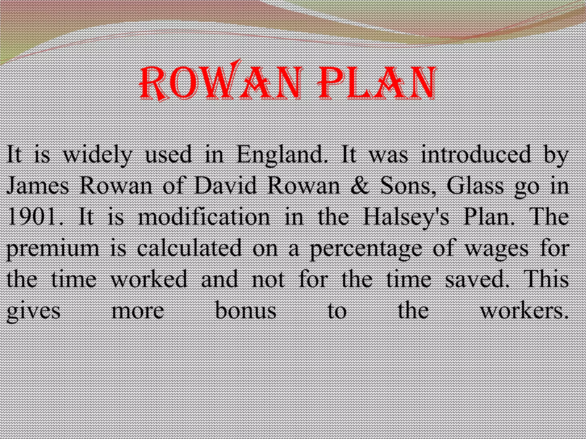 rowan plan
It is widely used in England. It was introduced by
James Rowan of David Rowan & Sons, Glass go in
1901. It is modification in the Halsey's Plan. The
premium is calculated on a percentage of wages for
the time worked and not for the time saved. This
gives more bonus to the workers.
 