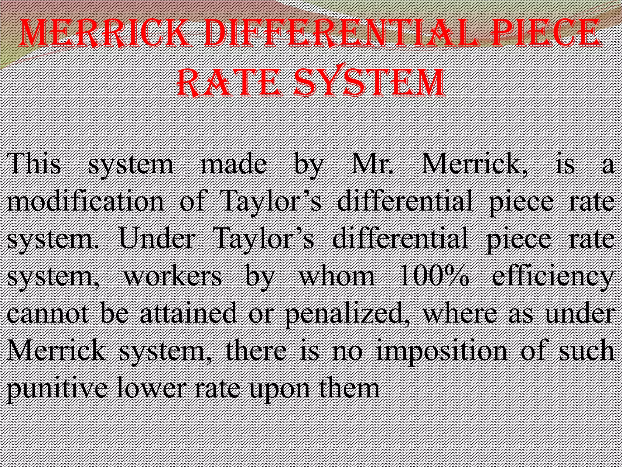 merriCk differenTial pieCe
raTe SySTem
This system made by Mr. Merrick, is a
modification of Taylor’s differential piece rate
system. Under Taylor’s differential piece rate
system, workers by whom 100% efficiency
cannot be attained or penalized, where as under
Merrick system, there is no imposition of such
punitive lower rate upon them
 