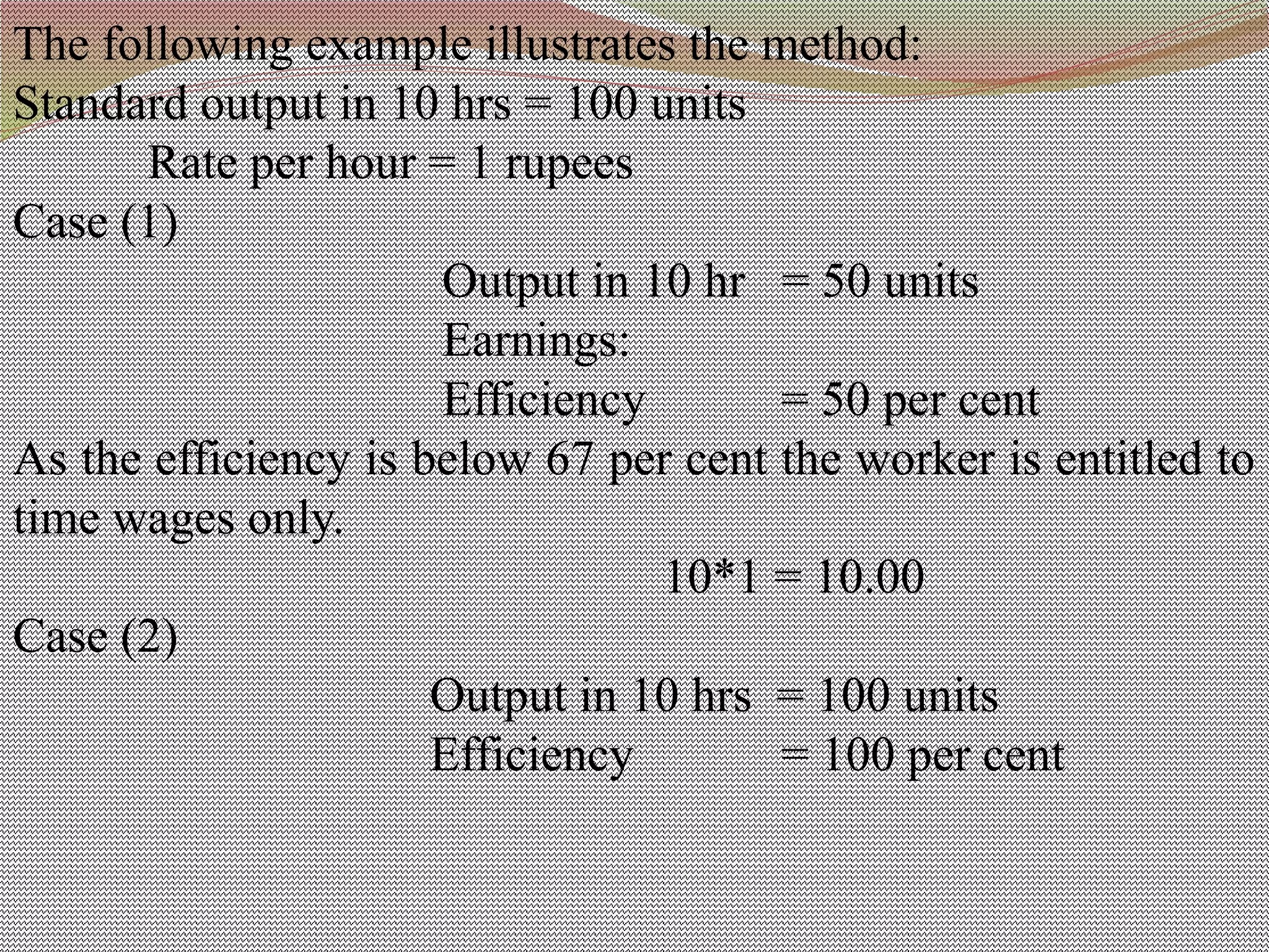 The following example illustrates the method:
Standard output in 10 hrs = 100 units
Rate per hour = 1 rupees
Case (1)
Output in 10 hr = 50 units
Earnings:
Efficiency = 50 per cent
As the efficiency is below 67 per cent the worker is entitled to
time wages only.
10*1 = 10.00
Case (2)
Output in 10 hrs = 100 units
Efficiency = 100 per cent
 
