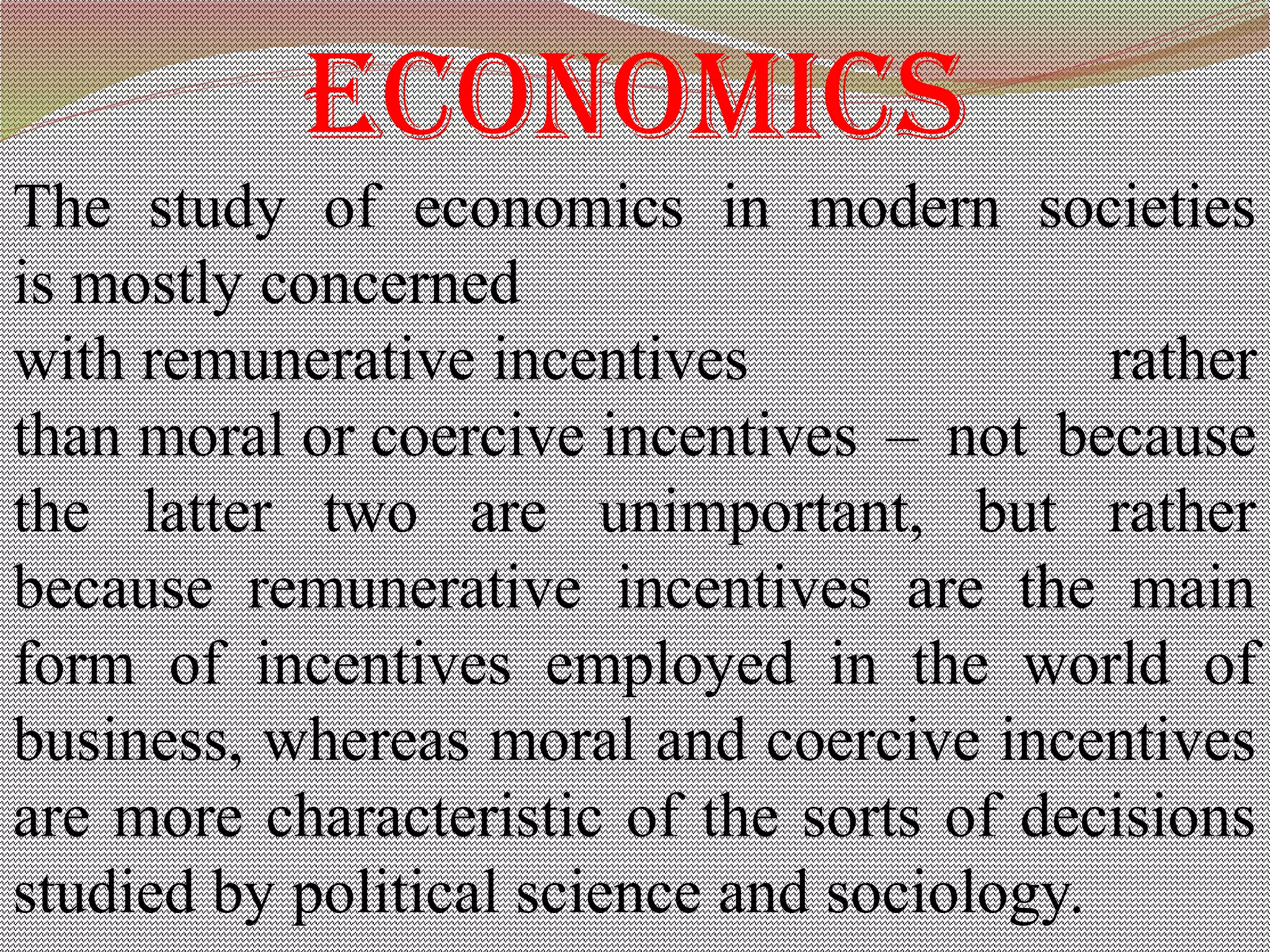 economics
The study of economics in modern societies
is mostly concerned
with remunerative incentives rather
than moral or coercive incentives – not because
the latter two are unimportant, but rather
because remunerative incentives are the main
form of incentives employed in the world of
business, whereas moral and coercive incentives
are more characteristic of the sorts of decisions
studied by political science and sociology.
 