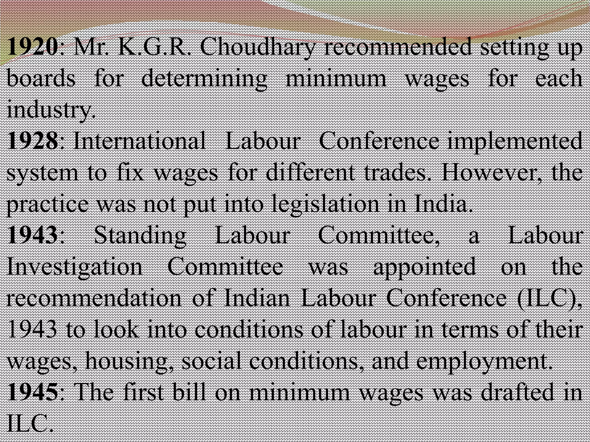 1920: Mr. K.G.R. Choudhary recommended setting up
boards for determining minimum wages for each
industry.
1928: International Labour Conference implemented
system to fix wages for different trades. However, the
practice was not put into legislation in India.
1943: Standing Labour Committee, a Labour
Investigation Committee was appointed on the
recommendation of Indian Labour Conference (ILC),
1943 to look into conditions of labour in terms of their
wages, housing, social conditions, and employment.
1945: The first bill on minimum wages was drafted in
ILC.
 