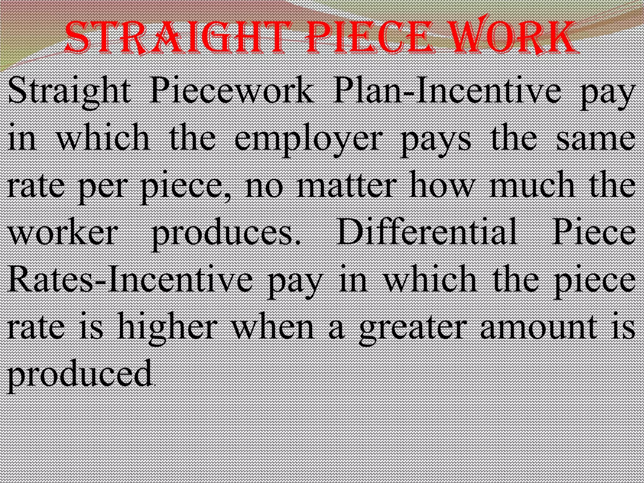straight piece work
Straight Piecework Plan-Incentive pay
in which the employer pays the same
rate per piece, no matter how much the
worker produces. Differential Piece
Rates-Incentive pay in which the piece
rate is higher when a greater amount is
produced.
 