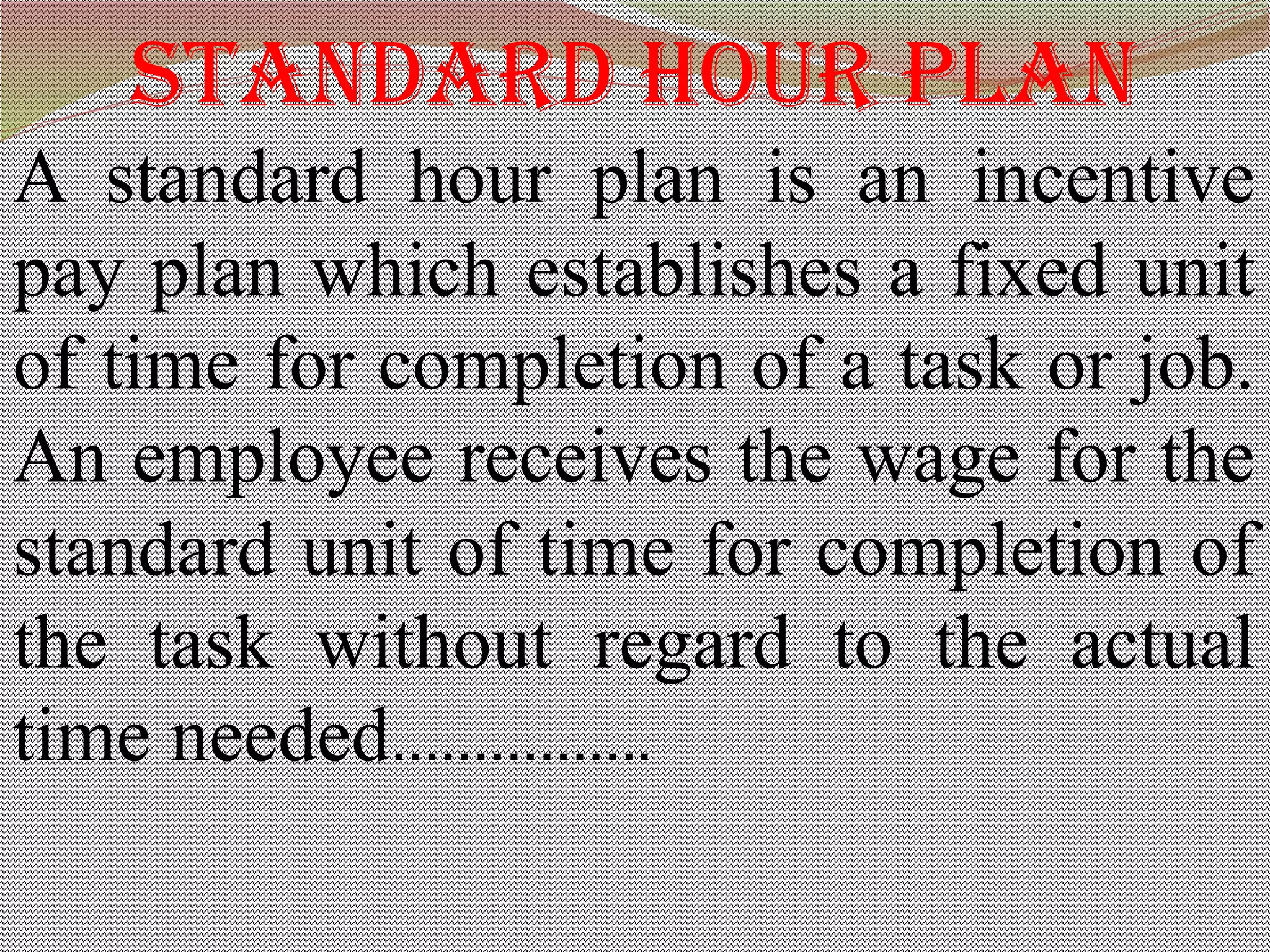 stanDarD hour pLan
A standard hour plan is an incentive
pay plan which establishes a fixed unit
of time for completion of a task or job.
An employee receives the wage for the
standard unit of time for completion of
the task without regard to the actual
time needed…………….
 