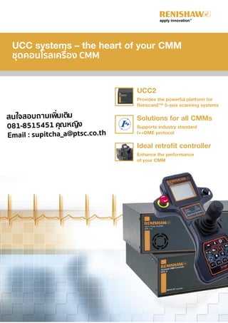 UCC systems – the heart of your CMM
ชุดคอนโรลเครื่อง CMM
UCC2
Provides the powerful platform for
Renscan5™ 5-axis scanning systems
Solutions for all CMMs
Supports industry standard
I++DME protocol
Ideal retrofit controller
Enhance the performance
of your CMM
สนใจสอบถามเพิ่มเติม
081-8515451 คุณหญิง
Email : supitcha_a@ptsc.co.th
 