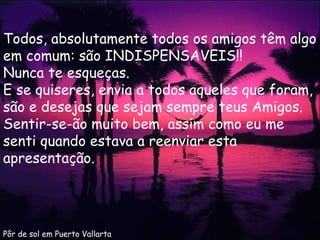 Pôr de sol em Puerto Vallarta Todos, absolutamente todos os amigos têm algo em comum: são INDISPENSAVEIS!!  Nunca te esqueças. E se quiseres, envia a todos aqueles que foram, são e desejas que sejam sempre teus Amigos. Sentir-se-ão muito bem, assim como eu me senti quando estava a reenviar esta apresentação. 
