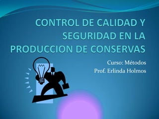 CONTROL DE CALIDAD Y SEGURIDAD EN LA PRODUCCION DE CONSERVAS Curso: Métodos Prof. Erlinda Holmos 