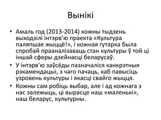 Вынікі
• Амаль год (2013-2014) кожны тыдзень
выходзілі інтэрв’ю праекта «Культура
паляпшае жыццё!», і кожная гутарка была
спробай прааналізаваць стан культуры ў той ці
іншай сферы дзейнасці беларусаў.
• У інтэрв’ю заўсёды пазначаліся канкрэтныя
рэкамендацыі, з чаго пачаць, каб павысіць
узровень культуры і якасці свайго жыцця.
• Кожны сам робіць выбар, але і ад кожнага з
нас залежыць, ці вырасце наш «маленькі»,
наш беларус, культурны.
 