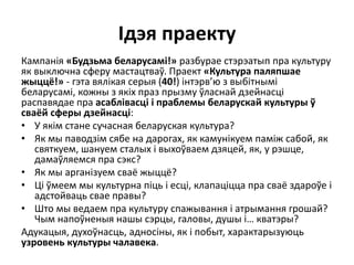 Ідэя праекту
Кампанія «Будзьма беларусамі!» разбурае стэрэатып пра культуру
як выключна сферу мастацтваў. Праект «Культура паляпшае
жыццё!» - гэта вялікая серыя (40!) інтэрв’ю з выбітнымі
беларусамі, кожны з якіх праз прызму ўласнай дзейнасці
распавядае пра асаблівасці і праблемы беларускай культуры ў
сваёй сферы дзейнасці:
• У якім стане сучасная беларуская культура?
• Як мы паводзім сябе на дарогах, як камунікуем паміж сабой, як
святкуем, шануем сталых і выхоўваем дзяцей, як, у рэшце,
дамаўляемся пра сэкс?
• Як мы арганізуем сваё жыццё?
• Ці ўмеем мы культурна піць і есці, клапаціцца пра сваё здароўе і
адстойваць свае правы?
• Што мы ведаем пра культуру спажывання і атрымання грошай?
Чым напоўненыя нашы сэрцы, галовы, душы і… кватэры?
Адукацыя, духоўнасць, адносіны, як і побыт, характарызуюць
узровень культуры чалавека.
 