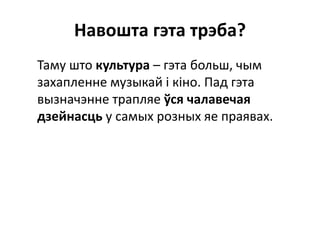 Навошта гэта трэба?
Таму што культура – гэта больш, чым
захапленне музыкай і кіно. Пад гэта
вызначэнне трапляе ўся чалавечая
дзейнасць у самых розных яе праявах.
 