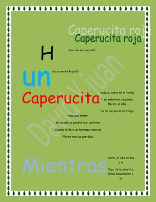 H<br />abía una vez una niña<br />un<br /> dia su madre le pidió<br />Caperucita<br /> puso su cesta en la hierba <br />Y se entretuvo cogiendo florez:-el lobo<br />Se ha ido-pensó-no tengo nada que temer.<br />Mi abuela se pondrá muy contenta<br />Cuando le lleve un hermoso ramo de<br />Florez mas los pasteles.<br />Mientras<br /> tanto, el lobo se fue a la <br />Casa  de la abuelita, llamó suavemente a la <br />Puerta y la anciana le abrió pensando <br />Que era caperucita. Un cazador que<br />Pasaba por allí había observado la llegada <br />Del lobo.<br />El<br /> lobo devoró a la abuelita y se puso<br />El gorro rosa de la desdichada, sé metió en la<br />Cama y cerró los ojos<br />La niña se acerco a la cama y vio que su abuela<br />Estaba muy cambiada<br />-abuelita, abuelita que ojos mas grandes tienes!<br />-son para verte mejor- dijo el lobo tratando<br />De imitar la voz de la abuela<br />-abuelita, abuelita ¡que oreja mas grandes tienes!<br />-son para oírte mejor- siguió diciendo el lobo<br />-abuelita, abuelita ¡ que dientes mas grandes tienes!<br />-son para…. ¡comerte mejooooor!-y diciendo esto,<br />El lobo malvado se lanzo sobre la niñita<br />Y la devoró, lo mismo que le hizo a su abuela.<br />Mientras tanto, el cazador se había quedado<br />Preocupado y creyendo adivinar las malas intenciones<br />Del lobo, decidió echar un vistazo a ver si todo iba<br />Bien en la casa de la abuelita. Pidió ayuda a un <br />segador y los dos juntos llegaron al lugar. Vieron la puerta <br />de la casa abierta y el lobo tumbado en la cama<br />dormido de tan harto que estaba.<br />  <br />