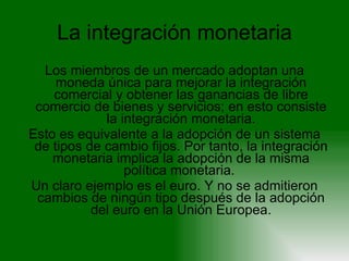 La integración monetaria Los miembros de un mercado adoptan una moneda única para mejorar la integración comercial y obtener las ganancias de libre comercio de bienes y servicios; en esto consiste la integración monetaria. Esto es equivalente a la adopción de un sistema de tipos de cambio fijos. Por tanto, la integración monetaria implica la adopción de la misma política monetaria.  Un claro ejemplo es el euro. Y no se admitieron cambios de ningún tipo después de la adopción del euro en la Unión Europea. 
