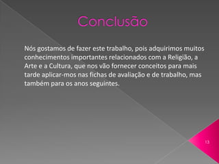 Nós gostamos de fazer este trabalho, pois adquirimos muitos
conhecimentos importantes relacionados com a Religião, a
Arte e a Cultura, que nos vão fornecer conceitos para mais
tarde aplicar-mos nas fichas de avaliação e de trabalho, mas
também para os anos seguintes.




                                                               13
 