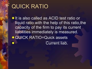 QUICK RATIO <ul><li>It is also called as ACID test ratio or liquid ratio.with the help of this ratio,the capacity of the f...