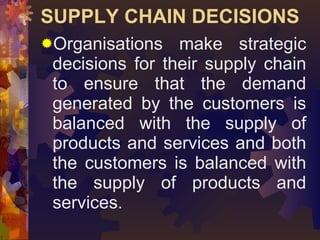 SUPPLY CHAIN DECISIONS <ul><li>Organisations make strategic decisions for their supply chain to ensure that the demand gen...