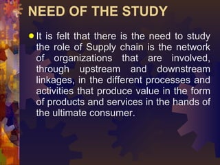 NEED OF THE STUDY <ul><li>It is felt that there is the need to study the role of Supply chain is the network of organizati...