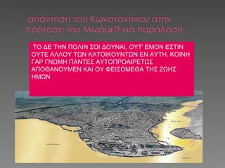 ΤΟ ΔΕ ΤΗΝ ΠΟΛΙΝ ΣΟΙ ΔΟΥΝΑΙ, ΟΥΤ' ΕΜΟΝ ΕΣΤΙΝ ΟΥΤΕ ΑΛΛΟΥ ΤΩΝ ΚΑΤΟΙΚΟΥΝΤΩΝ ΕΝ ΑΥΤΗ. ΚΟΙΝΗ ΓΑΡ ΓΝΩΜΗ ΠΑΝΤΕΣ ΑΥΤΟΠΡΟΑΙΡΕΤΩΣ ΑΠΟΘΑΝΟΥΜΕΝ ΚΑΙ ΟΥ ΦΕΙΣΟΜΕΘΑ ΤΗΣ ΖΩΗΣ ΗΜΩΝ 