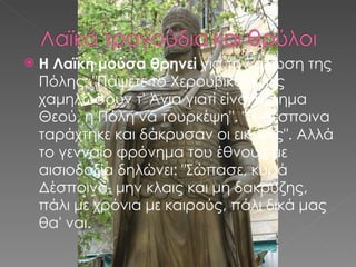 Η Λαϊκή μούσα θρηνεί  για την άλωση της Πόλης: &quot;Πάψετε το Χερουβικό, κι ας χαμηλώσουν τ' Άγια γιατί είναι θέλημα Θεού, η Πόλη να τουρκέψη&quot;. &quot;Η Δέσποινα ταράχτηκε και δάκρυσαν οι εικόνες&quot;. Αλλά το γενναίο φρόνημα του έθνους με αισιοδοξία δηλώνει: &quot;Σώπασε, κυρά Δέσποινα, μην κλαις και μη δακρύζης, πάλι με χρόνια με καιρούς, πάλι δικά μας θα' ναι. 