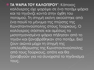 ΤΑ ΨΑΡΙΑ ΤΟΥ ΚΑΛΟΓΕΡΟΥ &quot;: Κάποιος καλόγερος είχε ψαρέψει σε ένα ποτάμι ψάρια και τα τηγάνιζε κοντά στην όχθη του ποταμού. Τη στιγμή εκείνη ακούστηκε από ένα πουλί το μήνυμα της πτώσης της Κωνσταντινούπολης στους Τούρκους. Ο καλόγερος σάστισε και αμέσως τα μισοτηγανισμένα ψάρια πήδησαν από το τηγάνι και ξαναβρέθηκαν στο ποτάμι. Εκεί ζουν αιώνια μέχρι τη στιγμή της απελευθέρωσης της Κωνσταντινούπολης από τους Τούρκους, οπότε και θα ξαναβγούν για να συνεχιστεί το τηγάνισμα τους. 