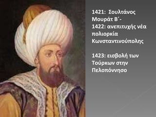 1421:  Σουλτάνος Μουράτ Β΄- 1422: ανεπιτυχής νέα πολιορκία Κωνσταντινούπολης 1423: εισβολή των Τούρκων στην Πελοπόννησο 