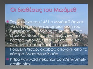 Τον χειμώνα του 1451 ο Μωάμεθ άρχισε να ανεγείρει στην ευρωπαϊκή ακτή του Βοσπόρου, σε έδαφος το οποίο τυπικά εξακολουθούσε να είναι βυζαντινό, το κάστρο Μπογάζ Κεσέν («ο κόφτης των Στενών» στα τουρκικά), το σημερινό Ρούμελη Χισάρ, ακριβώς απέναντι από το κάστρο Αναντολού Χισάρ. http://www.3dmekanlar.com/en/rumeli-castle.html 