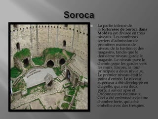    La partie interne de
    la forteresse de Soroca dans
    Moldau est divisée en trois
    niveaux. Les nombreux
    terriers d'admission de
    premières maisons de
    niveau de la bastion et des
    magasins, tandis que le
    deuxième niveau garde le
    magasin. Le niveau pave le
    chemin pour les gardes vers
    les murs. Encore, la tour
    principale a deux niveaux.
    Le premier niveau était le
    point d'entrée. Le niveau
    supérieur a été développé en
    chapelle, qui a eu deux
    parts, à savoir apse et
    Ordonnateurs nationaux.
    Ceci a été embrassé avec une
    chambre forte, qui a été
    embellie avec des fresques.
 